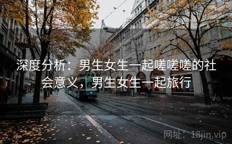 深度分析：男生女生一起嗟嗟嗟的社会意义，男生女生一起旅行