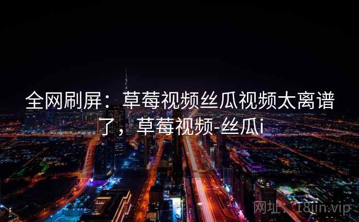 全网刷屏：草莓视频丝瓜视频太离谱了，草莓视频-丝瓜i