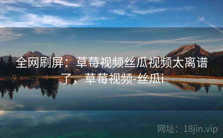 全网刷屏：草莓视频丝瓜视频太离谱了，草莓视频-丝瓜i