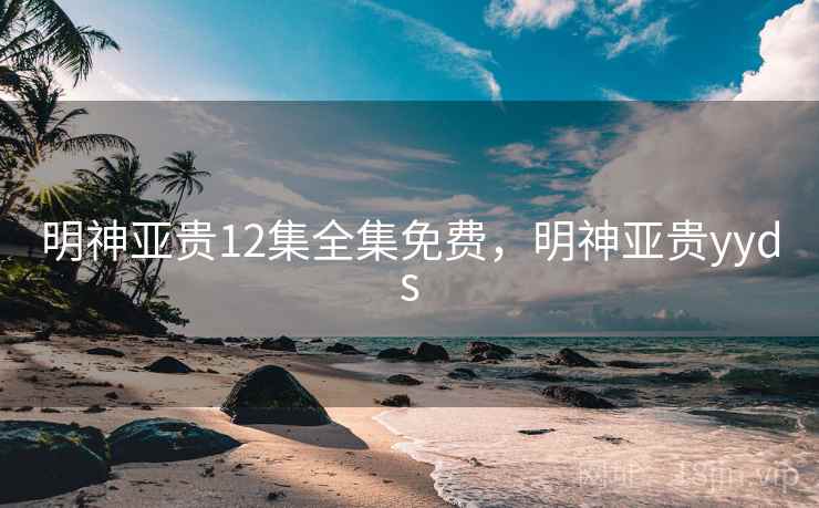 明神亚贵12集全集免费，明神亚贵yyds