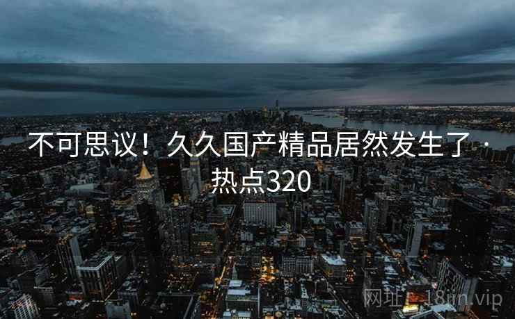 不可思议！久久国产精品居然发生了 · 热点320