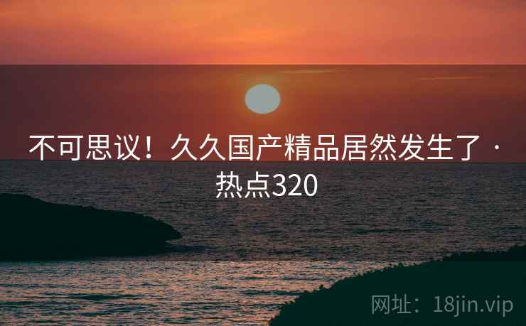 不可思议！久久国产精品居然发生了 · 热点320