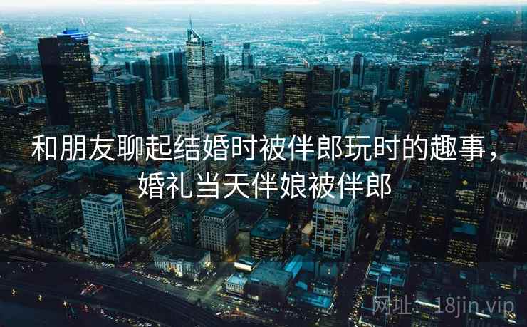 和朋友聊起结婚时被伴郎玩时的趣事，婚礼当天伴娘被伴郎