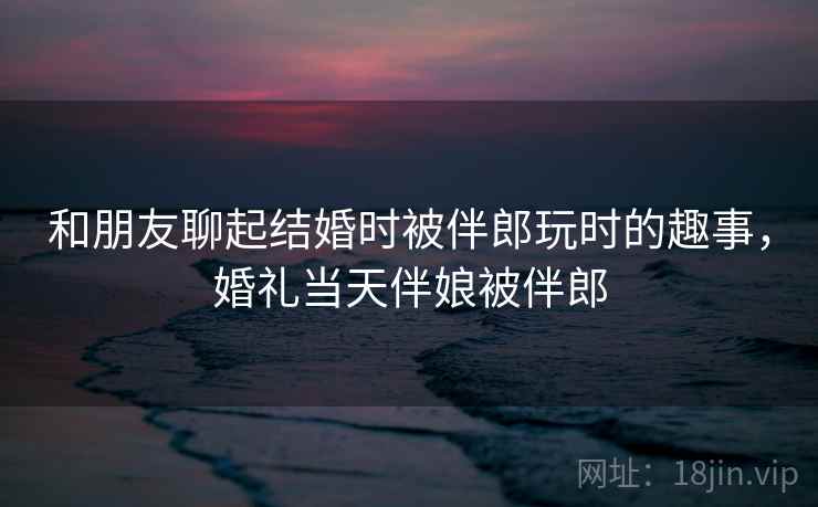 和朋友聊起结婚时被伴郎玩时的趣事，婚礼当天伴娘被伴郎