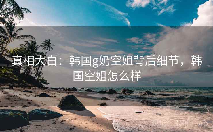 真相大白：韩国g奶空姐背后细节，韩国空姐怎么样
