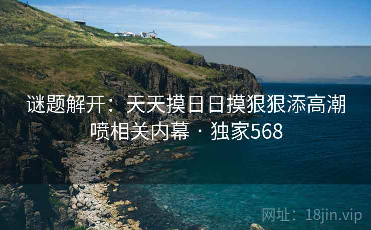 谜题解开：天天摸日日摸狠狠添高潮喷相关内幕 · 独家568