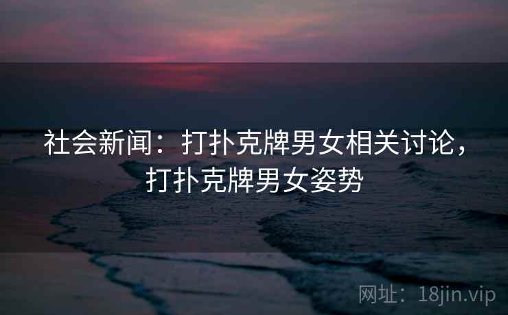 社会新闻：打扑克牌男女相关讨论，打扑克牌男女姿势