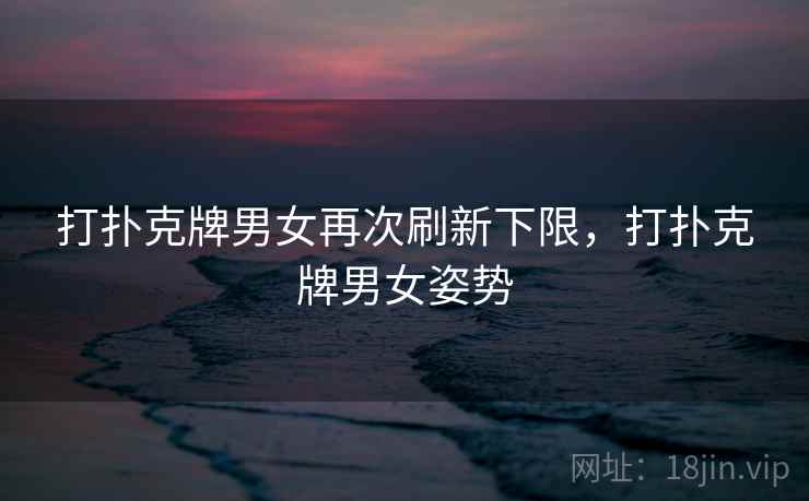 打扑克牌男女再次刷新下限,打扑克牌男女姿势 打扑克牌男女再次刷新下限,打扑克牌男女姿势