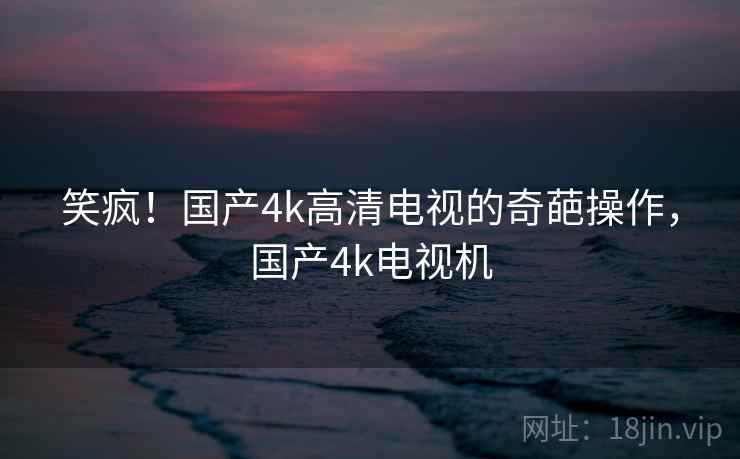 笑疯!国产4k高清电视的奇葩操作,国产4k电视机 笑疯!国产4k高清电视的奇葩操作,国产4k电视机