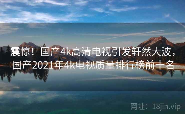 震惊!国产4k高清电视引发轩然大波,国产2021年4k电视质量排行榜前十名 震惊!国产4k高清电视引发轩然大波,国产2021年4k电视质量排行榜前十名