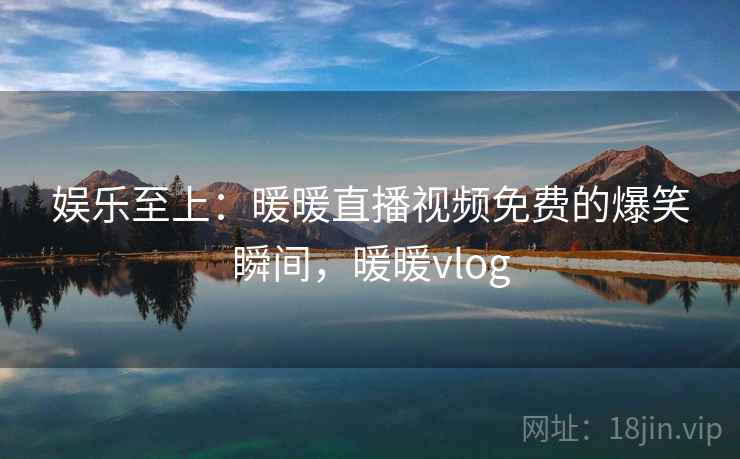 娱乐至上:暖暖直播视频免费的爆笑瞬间,暖暖vlog 娱乐至上:暖暖直播视频免费的爆笑瞬间,暖暖vlog
