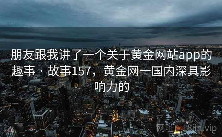 朋友跟我讲了一个关于黄金网站app的趣事 · 故事157，黄金网一国内深具影响力的