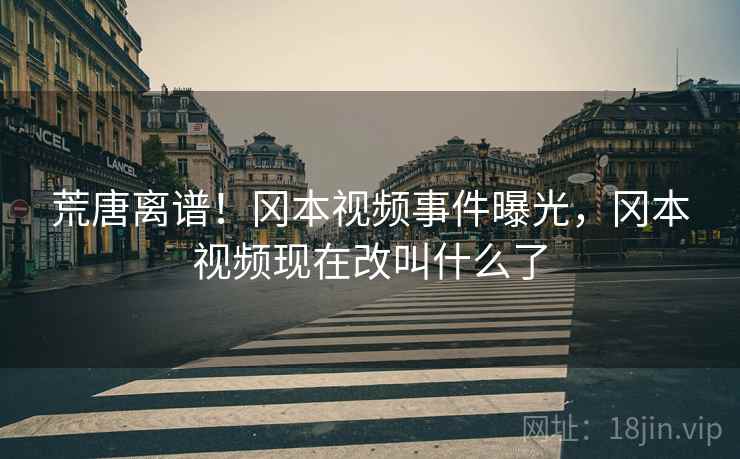 荒唐离谱！冈本视频事件曝光，冈本视频现在改叫什么了