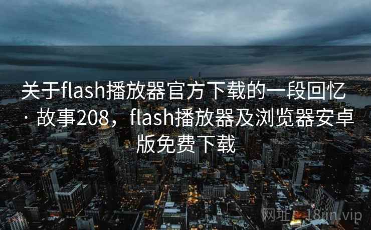 关于flash播放器官方下载的一段回忆 · 故事208，flash播放器及浏览器安卓版免费下载