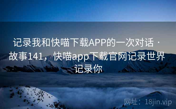 记录我和快喵下载APP的一次对话 · 故事141，快喵app下载官网记录世界 记录你