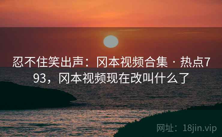 忍不住笑出声：冈本视频合集 · 热点793，冈本视频现在改叫什么了