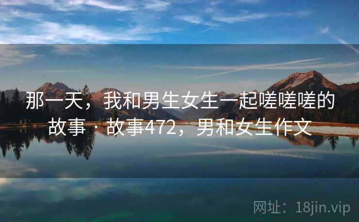 那一天，我和男生女生一起嗟嗟嗟的故事 · 故事472，男和女生作文