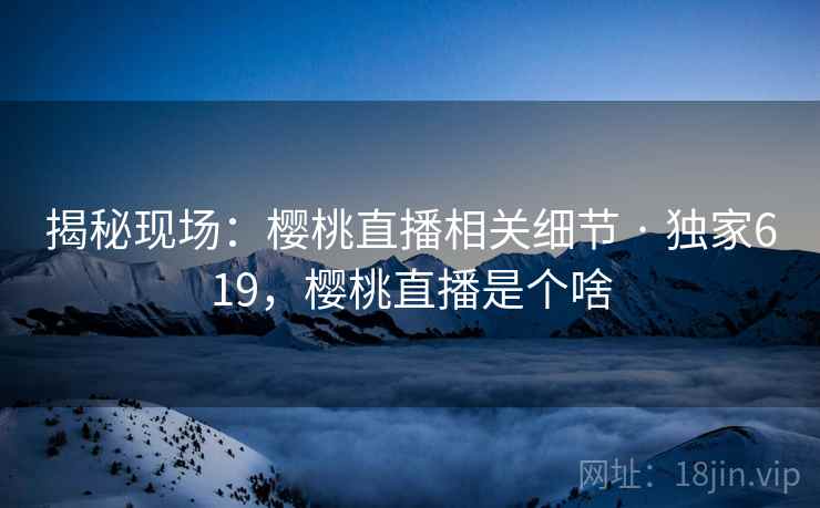 揭秘现场:樱桃直播相关细节 · 独家619,樱桃直播是个啥 揭秘现场:樱桃直播相关细节 · 独家619,樱桃直播是个啥