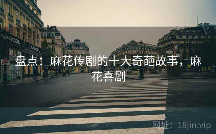 盘点：麻花传剧的十大奇葩故事，麻花喜剧