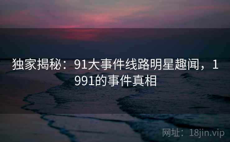 独家揭秘:91大事件线路明星趣闻,1991的事件真相 独家揭秘:91大事件线路明星趣闻,1991的事件真相