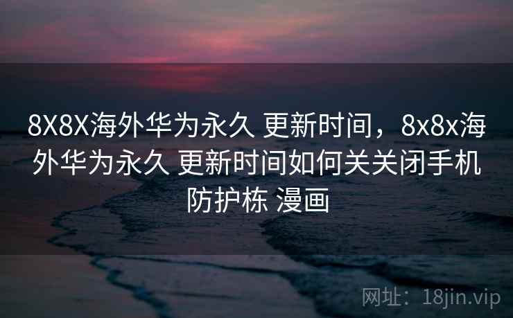 8X8X海外华为永久 更新时间，8x8x海外华为永久 更新时间如何关关闭手机防护栋 漫画