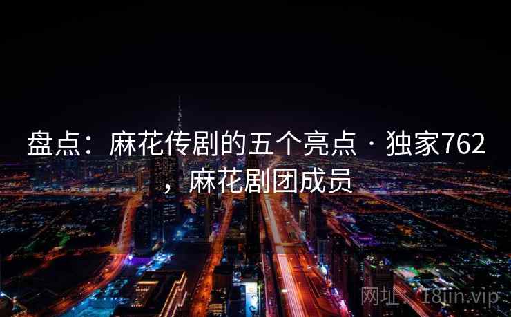 盘点:麻花传剧的五个亮点 · 独家762,麻花剧团成员 盘点:麻花传剧的五个亮点 · 独家762,麻花剧团成员