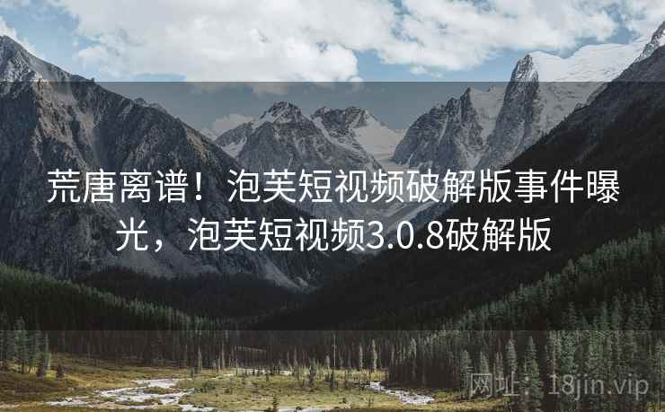 荒唐离谱!泡芙短视频破解版事件曝光,泡芙短视频3.0.8破解版 荒唐离谱!泡芙短视频破解版事件曝光,泡芙短视频3.0.8破解版
